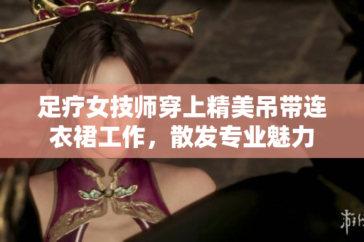 足疗女技师穿上精美吊带连衣裙工作，散发专业魅力