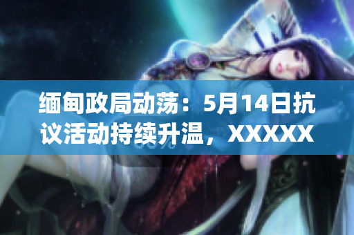 缅甸政局动荡：5月14日抗议活动持续升温，XXXXXLmedjyf街头再现混乱