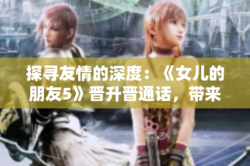 探寻友情的深度：《女儿的朋友5》晋升晋通话，带来全新沟通体验