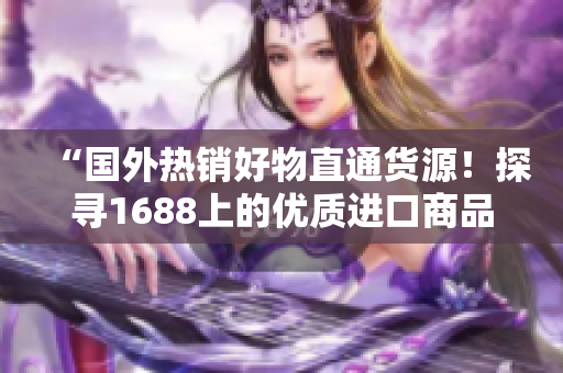 “国外热销好物直通货源！探寻1688上的优质进口商品，品质与价值兼得！”