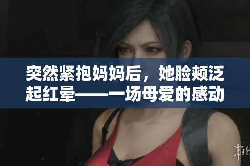 突然紧抱妈妈后，她脸颊泛起红晕——一场母爱的感动瞬间