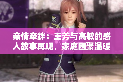 亲情牵绊：王芳与高敏的感人故事再现，家庭团聚温暖心扉