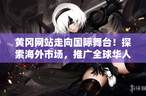 黄冈网站走向国际舞台！探索海外市场，推广全球华人社区