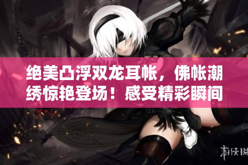 绝美凸浮双龙耳帐，佛帐潮绣惊艳登场！感受精彩瞬间，华美绽放尽显神韵。