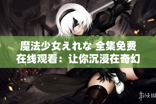 魔法少女えれな 全集免费在线观看：让你沉浸在奇幻魔法世界中