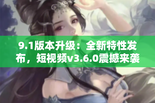 9.1版本升级：全新特性发布，短视频v3.6.0震撼来袭