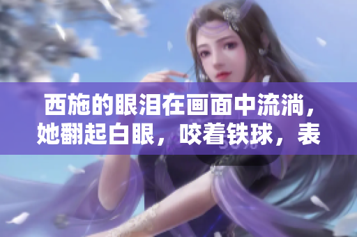 西施的眼泪在画面中流淌，她翻起白眼，咬着铁球，表情痛苦而绝望。