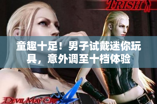 童趣十足！男子试戴迷你玩具，意外调至十档体验