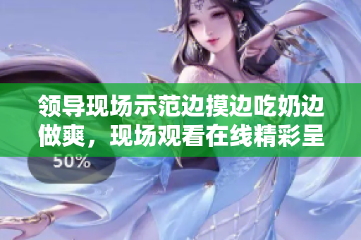 领导现场示范边摸边吃奶边做爽，现场观看在线精彩呈现