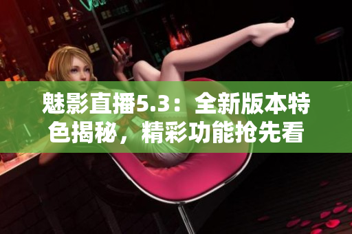 魅影直播5.3：全新版本特色揭秘，精彩功能抢先看