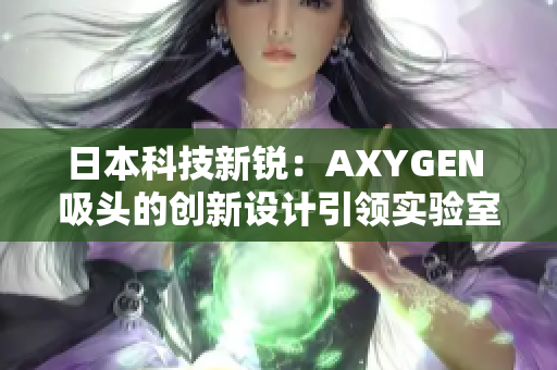 日本科技新锐：AXYGEN 吸头的创新设计引领实验室革命