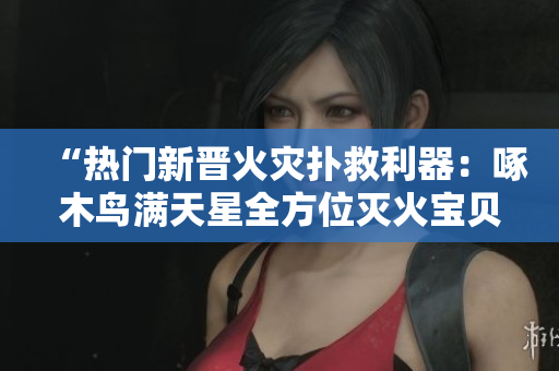“热门新晋火灾扑救利器：啄木鸟满天星全方位灭火宝贝”