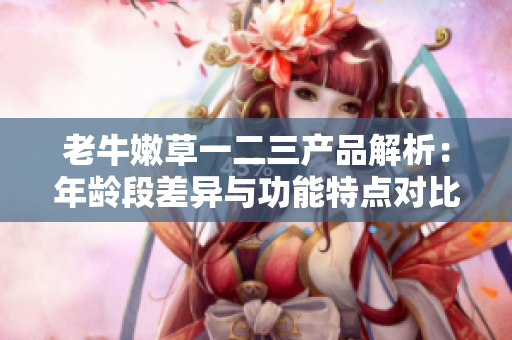 老牛嫩草一二三产品解析：年龄段差异与功能特点对比