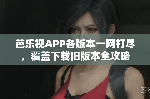 芭乐视APP各版本一网打尽，覆盖下载旧版本全攻略