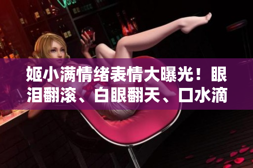 姬小满情绪表情大曝光！眼泪翻滚、白眼翻天、口水滴落，网友热议不已！
