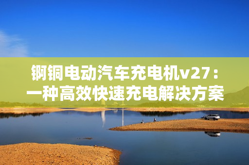 锕铜电动汽车充电机v27：一种高效快速充电解决方案