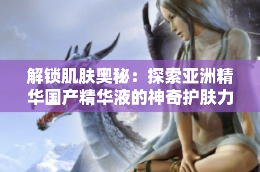 解锁肌肤奥秘：探索亚洲精华国产精华液的神奇护肤力量