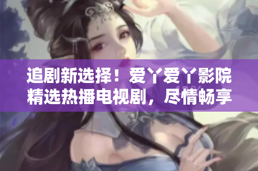 追剧新选择！爱丫爱丫影院精选热播电视剧，尽情畅享影视盛宴