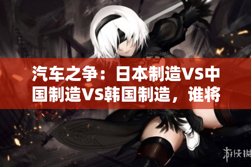 汽车之争：日本制造VS中国制造VS韩国制造，谁将称霸全球市场？