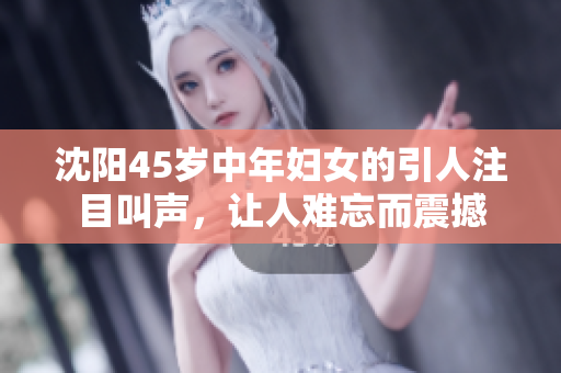 沈阳45岁中年妇女的引人注目叫声，让人难忘而震撼