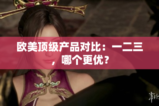欧美顶级产品对比：一二三，哪个更优？