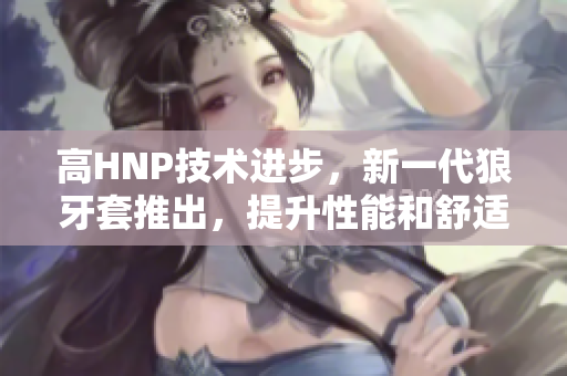 高HNP技术进步，新一代狼牙套推出，提升性能和舒适度