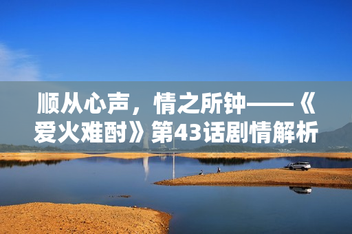 顺从心声，情之所钟——《爱火难酎》第43话剧情解析