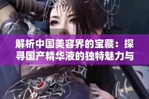 解析中国美容界的宝藏：探寻国产精华液的独特魅力与创新之路