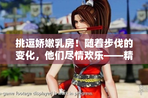 挑逗娇嫩乳房！随着步伐的变化，他们尽情欢乐——精彩视频曝光