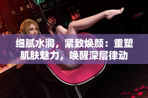 细腻水润，紧致焕颜：重塑肌肤魅力，唤醒深层律动