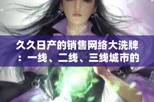 久久日产的销售网络大洗牌：一线、二线、三线城市的竞争格局