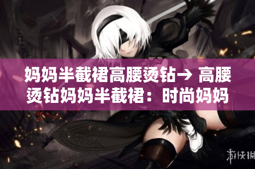 妈妈半截裙高腰烫钻→ 高腰烫钻妈妈半截裙：时尚妈妈的不二选择