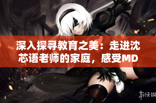 深入探寻教育之美：走进沈芯语老师的家庭，感受MD0076的真实温度