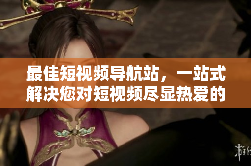 最佳短视频导航站，一站式解决您对短视频尽显热爱的困惑