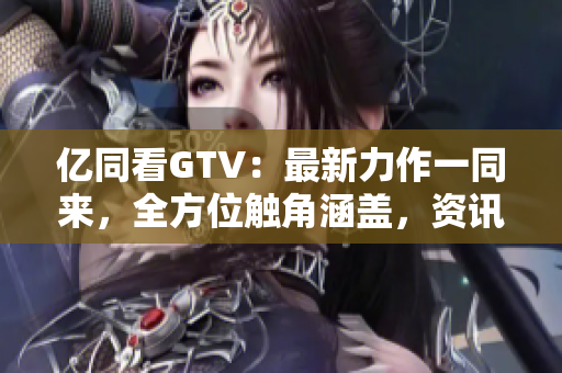 亿同看GTV：最新力作一同来，全方位触角涵盖，资讯娱乐齐全掌握