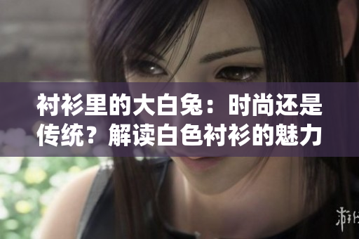 衬衫里的大白兔：时尚还是传统？解读白色衬衫的魅力和搭配技巧