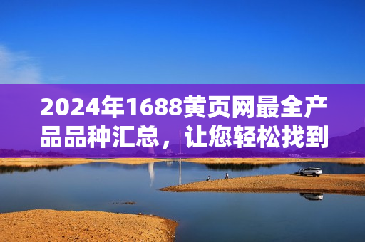 2024年1688黄页网最全产品品种汇总，让您轻松找到您想要的商品