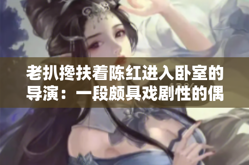 老扒搀扶着陈红进入卧室的导演：一段颇具戏剧性的偶遇