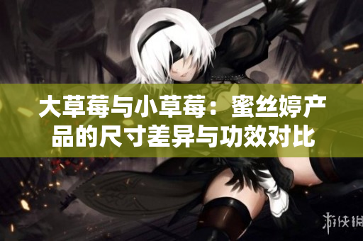 大草莓与小草莓：蜜丝婷产品的尺寸差异与功效对比