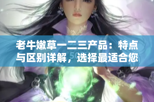 老牛嫩草一二三产品：特点与区别详解，选择最适合您的那一款