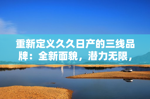 重新定义久久日产的三线品牌：全新面貌，潜力无限，深耕市场，实力彰显