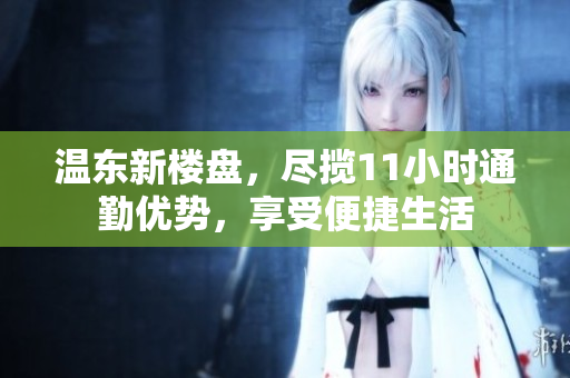 温东新楼盘，尽揽11小时通勤优势，享受便捷生活