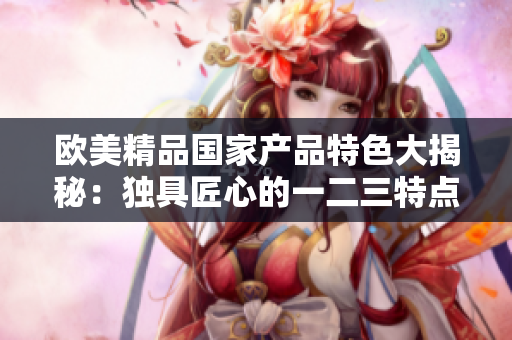 欧美精品国家产品特色大揭秘：独具匠心的一二三特点