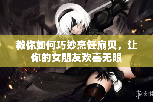 教你如何巧妙烹饪扇贝，让你的女朋友欢喜无限