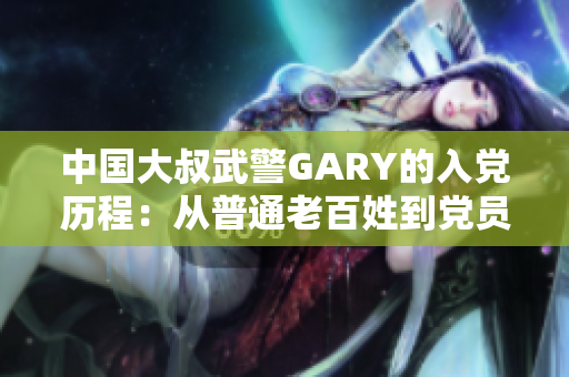 中国大叔武警GARY的入党历程：从普通老百姓到党员身份的转变