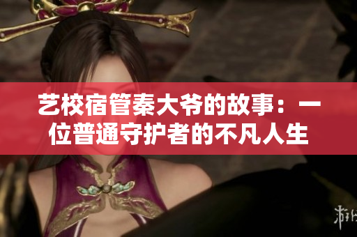 艺校宿管秦大爷的故事：一位普通守护者的不凡人生