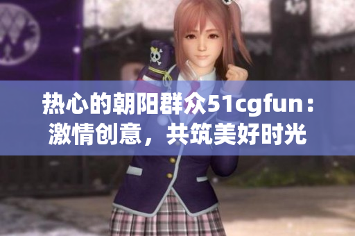 热心的朝阳群众51cgfun：激情创意，共筑美好时光