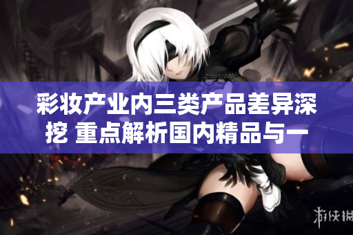 彩妆产业内三类产品差异深挖 重点解析国内精品与一二三线品牌的区别