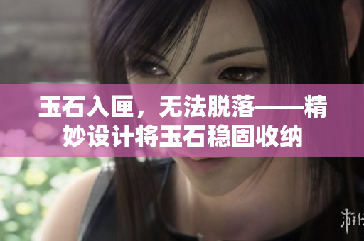 玉石入匣，无法脱落——精妙设计将玉石稳固收纳