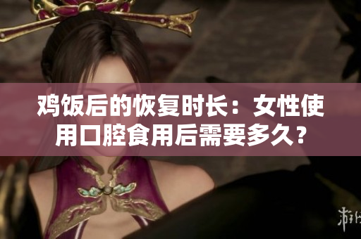鸡饭后的恢复时长：女性使用口腔食用后需要多久？